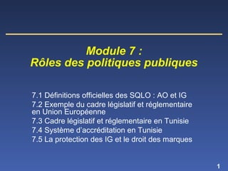1
7.1 Définitions officielles des SQLO : AO et IG
7.2 Exemple du cadre législatif et réglementaire
en Union Européenne
7.3 Cadre législatif et réglementaire en Tunisie
7.4 Système d’accréditation en Tunisie
7.5 La protection des IG et le droit des marques
Module 7 :
Rôles des politiques publiques
 