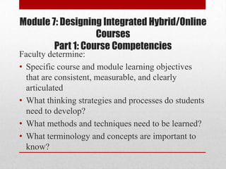 Module 7: Designing Integrated Hybrid/Online
                   Courses
        Part 1: Course Competencies
Faculty determine:
• Specific course and module learning objectives
  that are consistent, measurable, and clearly
  articulated
• What thinking strategies and processes do students
  need to develop?
• What methods and techniques need to be learned?
• What terminology and concepts are important to
  know?
 