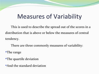 Measures of Variability
   This is used to describe the spread out of the scores in a
distribution that is above or below the measures of central
tendency.

   There are three commonly measures of variability:
The range

The quartile deviation

And the standard deviation
 