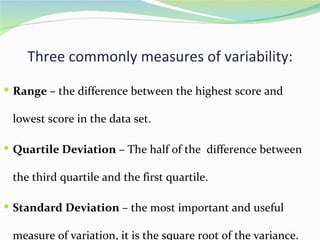 Three commonly measures of variability:

 Range – the difference between the highest score and

 lowest score in the data set.

 Quartile Deviation – The half of the difference between

 the third quartile and the first quartile.

 Standard Deviation – the most important and useful

 measure of variation, it is the square root of the variance.
 