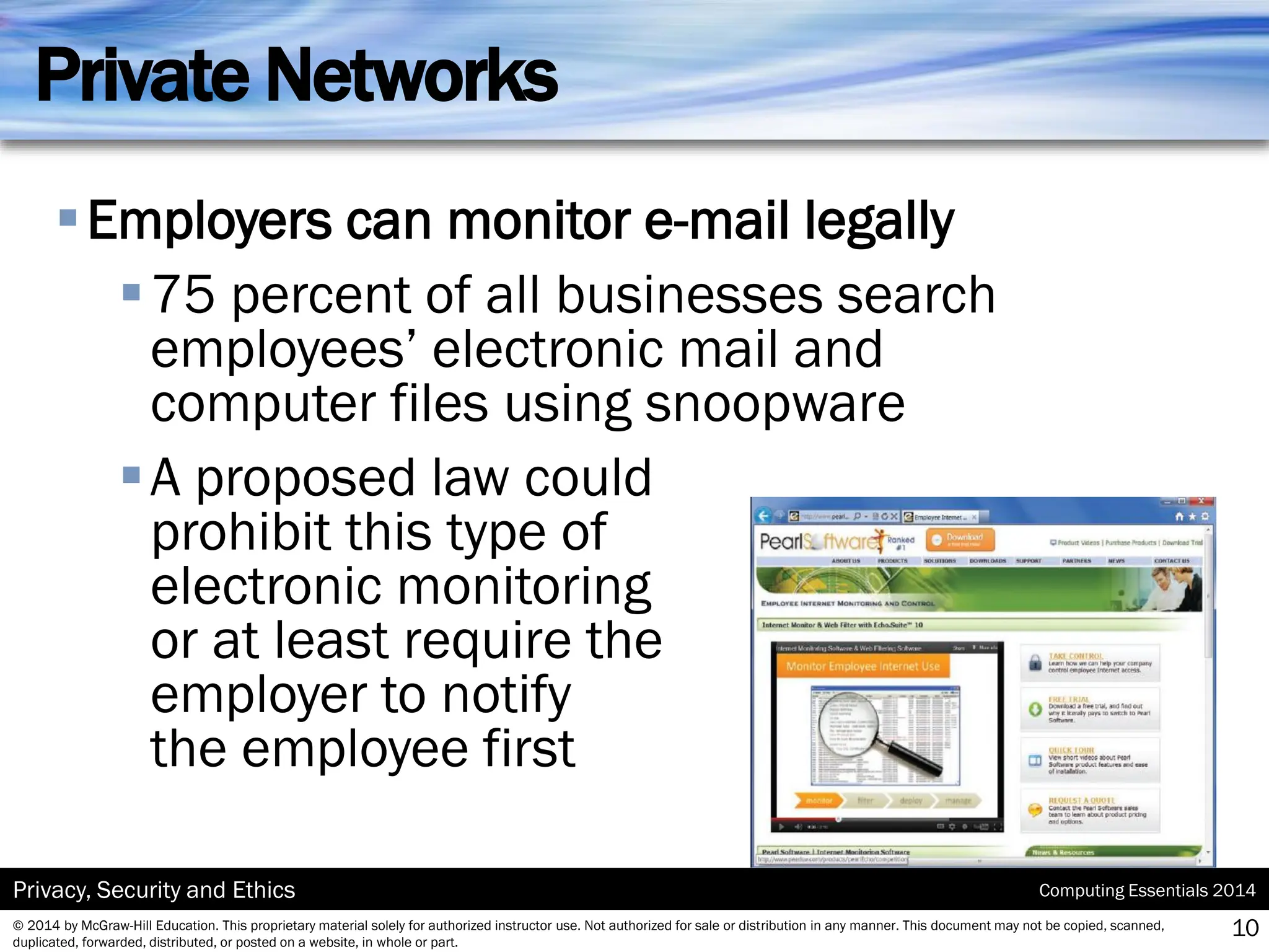 Computing Essentials 2014
Privacy, Security and Ethics
© 2014 by McGraw-Hill Education. This proprietary material solely for authorized instructor use. Not authorized for sale or distribution in any manner. This document may not be copied, scanned,
duplicated, forwarded, distributed, or posted on a website, in whole or part.
Private Networks
▪Employers can monitor e-mail legally
▪75 percent of all businesses search
employees’ electronic mail and
computer files using snoopware
▪A proposed law could
prohibit this type of
electronic monitoring
or at least require the
employer to notify
the employee first
10
 