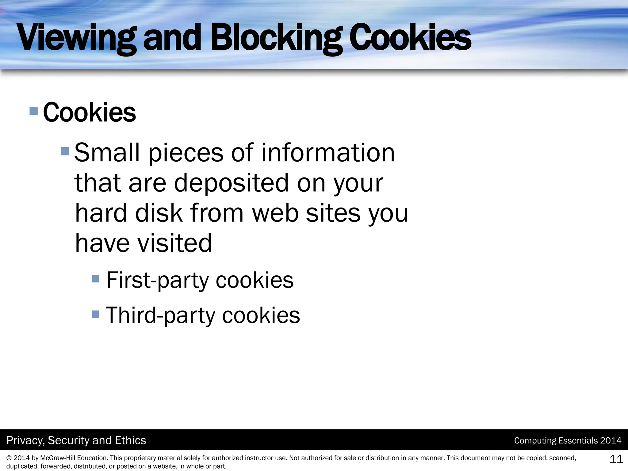 Computing Essentials 2014
Privacy, Security and Ethics
© 2014 by McGraw-Hill Education. This proprietary material solely for authorized instructor use. Not authorized for sale or distribution in any manner. This document may not be copied, scanned,
duplicated, forwarded, distributed, or posted on a website, in whole or part.
Viewing and Blocking Cookies
▪Cookies
▪Small pieces of information
that are deposited on your
hard disk from web sites you
have visited
▪ First-party cookies
▪ Third-party cookies
11
 