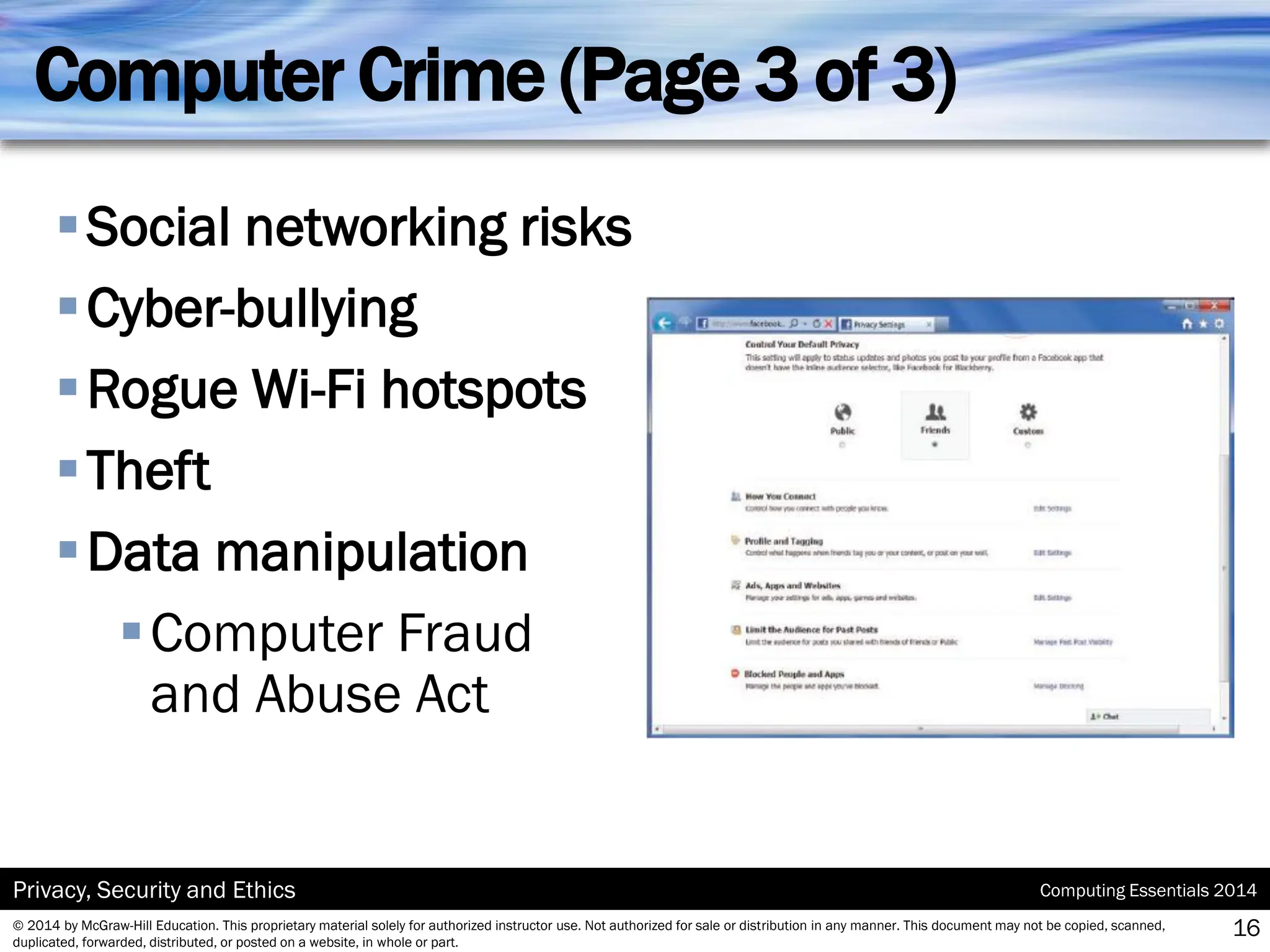 Computing Essentials 2014
Privacy, Security and Ethics
© 2014 by McGraw-Hill Education. This proprietary material solely for authorized instructor use. Not authorized for sale or distribution in any manner. This document may not be copied, scanned,
duplicated, forwarded, distributed, or posted on a website, in whole or part.
Computer Crime (Page 3 of 3)
▪Social networking risks
▪Cyber-bullying
▪Rogue Wi-Fi hotspots
▪Theft
▪Data manipulation
▪Computer Fraud
and Abuse Act
16
 