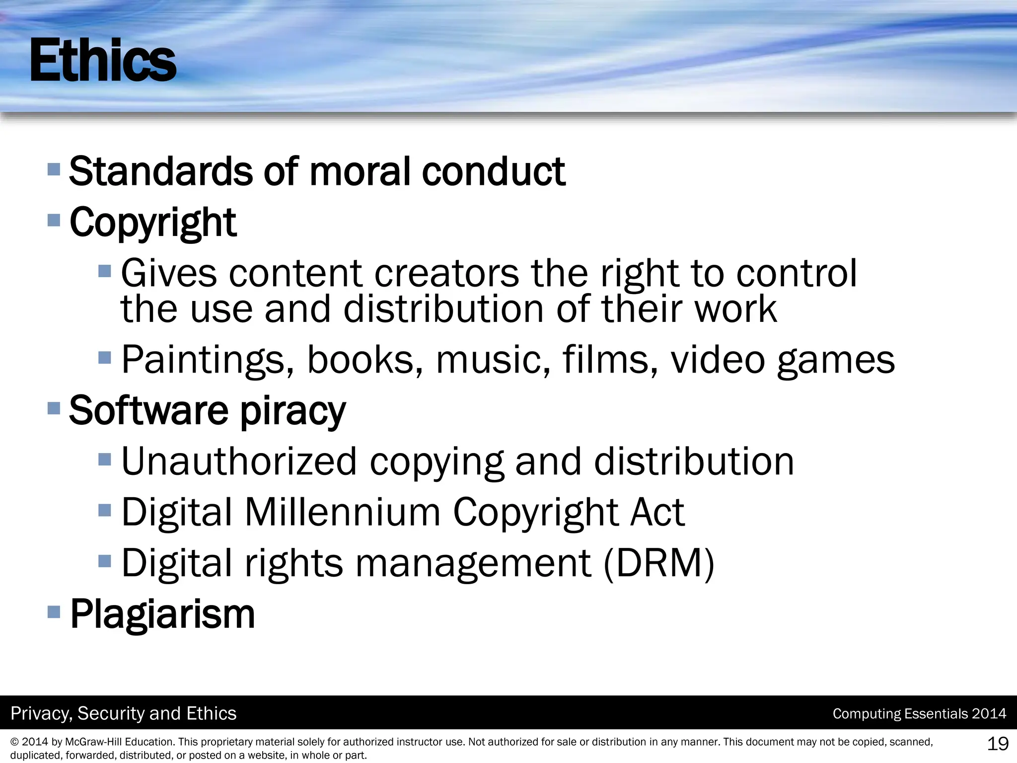 Computing Essentials 2014
Privacy, Security and Ethics
© 2014 by McGraw-Hill Education. This proprietary material solely for authorized instructor use. Not authorized for sale or distribution in any manner. This document may not be copied, scanned,
duplicated, forwarded, distributed, or posted on a website, in whole or part.
Ethics
▪Standards of moral conduct
▪Copyright
▪Gives content creators the right to control
the use and distribution of their work
▪Paintings, books, music, films, video games
▪Software piracy
▪Unauthorized copying and distribution
▪Digital Millennium Copyright Act
▪Digital rights management (DRM)
▪Plagiarism
19
 