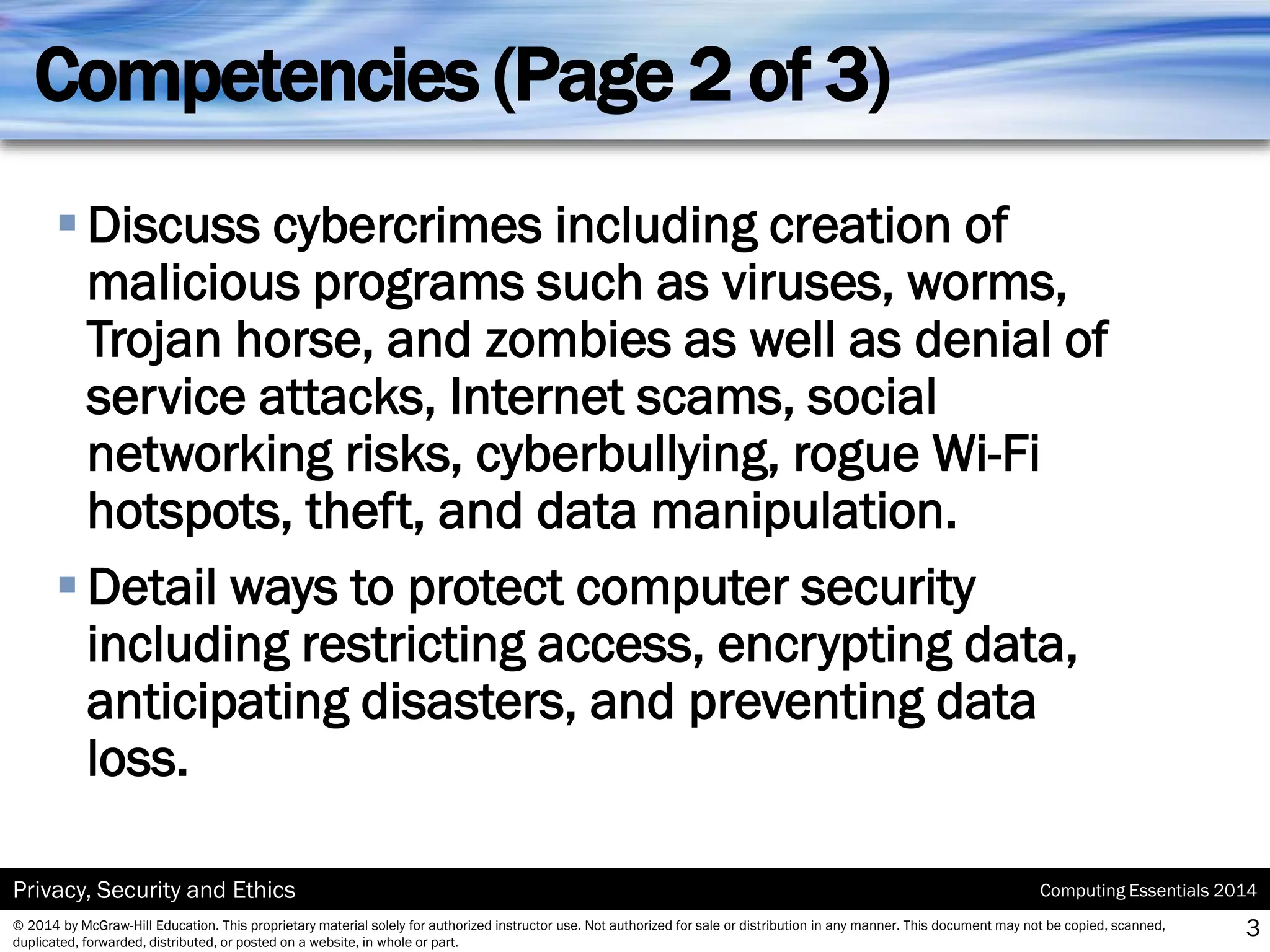 Computing Essentials 2014
Privacy, Security and Ethics
© 2014 by McGraw-Hill Education. This proprietary material solely for authorized instructor use. Not authorized for sale or distribution in any manner. This document may not be copied, scanned,
duplicated, forwarded, distributed, or posted on a website, in whole or part.
Competencies (Page 2 of 3)
▪Discuss cybercrimes including creation of
malicious programs such as viruses, worms,
Trojan horse, and zombies as well as denial of
service attacks, Internet scams, social
networking risks, cyberbullying, rogue Wi-Fi
hotspots, theft, and data manipulation.
▪Detail ways to protect computer security
including restricting access, encrypting data,
anticipating disasters, and preventing data
loss.
3
 