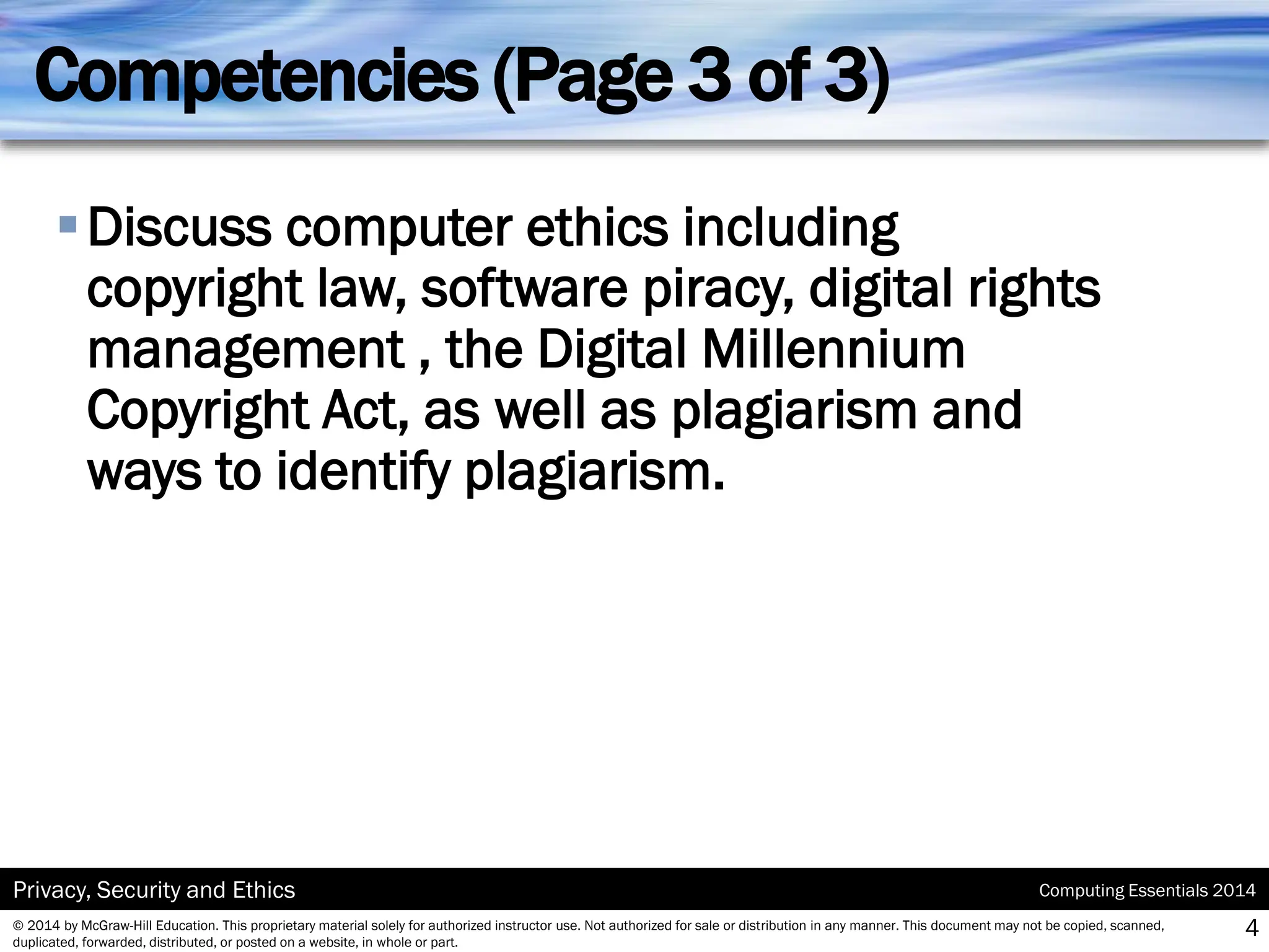 Computing Essentials 2014
Privacy, Security and Ethics
© 2014 by McGraw-Hill Education. This proprietary material solely for authorized instructor use. Not authorized for sale or distribution in any manner. This document may not be copied, scanned,
duplicated, forwarded, distributed, or posted on a website, in whole or part.
Competencies (Page 3 of 3)
▪Discuss computer ethics including
copyright law, software piracy, digital rights
management , the Digital Millennium
Copyright Act, as well as plagiarism and
ways to identify plagiarism.
4
 