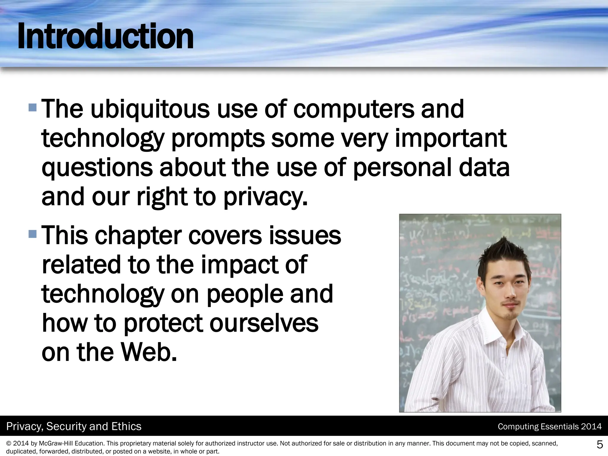Computing Essentials 2014
Privacy, Security and Ethics
© 2014 by McGraw-Hill Education. This proprietary material solely for authorized instructor use. Not authorized for sale or distribution in any manner. This document may not be copied, scanned,
duplicated, forwarded, distributed, or posted on a website, in whole or part.
Introduction
▪The ubiquitous use of computers and
technology prompts some very important
questions about the use of personal data
and our right to privacy.
▪This chapter covers issues
related to the impact of
technology on people and
how to protect ourselves
on the Web.
5
 
