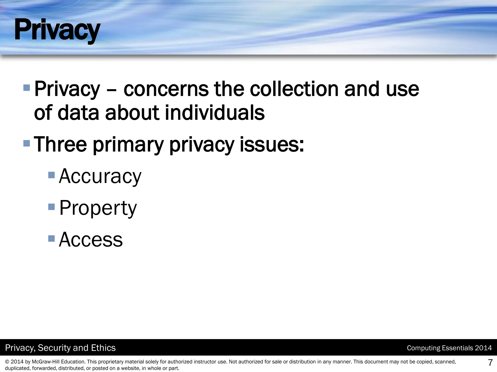 Computing Essentials 2014
Privacy, Security and Ethics
© 2014 by McGraw-Hill Education. This proprietary material solely for authorized instructor use. Not authorized for sale or distribution in any manner. This document may not be copied, scanned,
duplicated, forwarded, distributed, or posted on a website, in whole or part.
Privacy
▪Privacy – concerns the collection and use
of data about individuals
▪Three primary privacy issues:
▪Accuracy
▪Property
▪Access
7
 