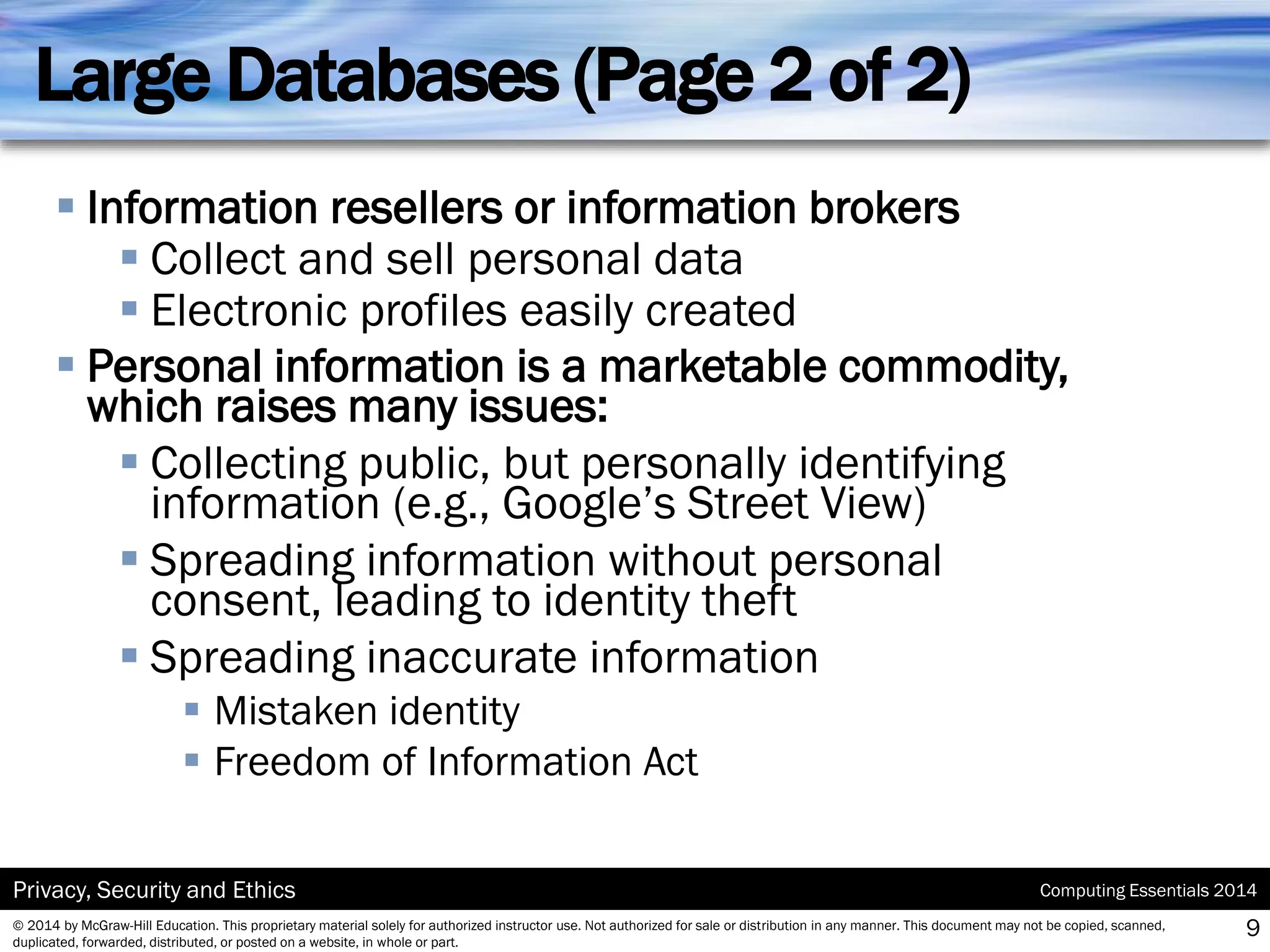 Computing Essentials 2014
Privacy, Security and Ethics
© 2014 by McGraw-Hill Education. This proprietary material solely for authorized instructor use. Not authorized for sale or distribution in any manner. This document may not be copied, scanned,
duplicated, forwarded, distributed, or posted on a website, in whole or part.
Large Databases (Page 2 of 2)
▪ Information resellers or information brokers
▪ Collect and sell personal data
▪ Electronic profiles easily created
▪ Personal information is a marketable commodity,
which raises many issues:
▪ Collecting public, but personally identifying
information (e.g., Google’s Street View)
▪ Spreading information without personal
consent, leading to identity theft
▪ Spreading inaccurate information
▪ Mistaken identity
▪ Freedom of Information Act
9
 