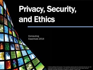 Computing Essentials 2014
Privacy, Security and Ethics
© 2014 by McGraw-Hill Education. This proprietary material solely for authorized instructor use. Not authorized for sale or distribution in any manner. This document may not be copied, scanned,
duplicated, forwarded, distributed, or posted on a website, in whole or part.
© 2014 by McGraw-Hill Education. This proprietary material solely for authorized instructor use. Not
authorized for sale or distribution in any manner. This document may not be copied, scanned,
duplicated, forwarded, distributed, or posted on a website, in whole or part.
Computing
Essentials 2014
Privacy, Security,
and Ethics
 