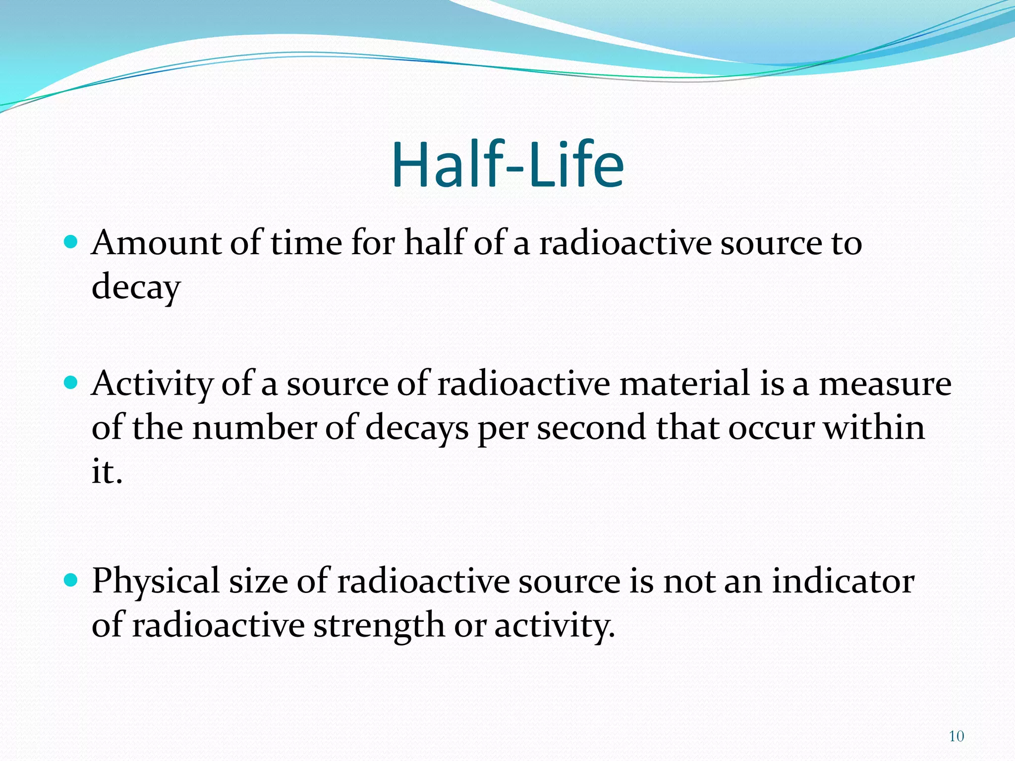 Half-Life
 Amount of time for half of a radioactive source to

decay
 Activity of a source of radioactive material is a measure

of the number of decays per second that occur within
it.
 Physical size of radioactive source is not an indicator

of radioactive strength or activity.
10

 