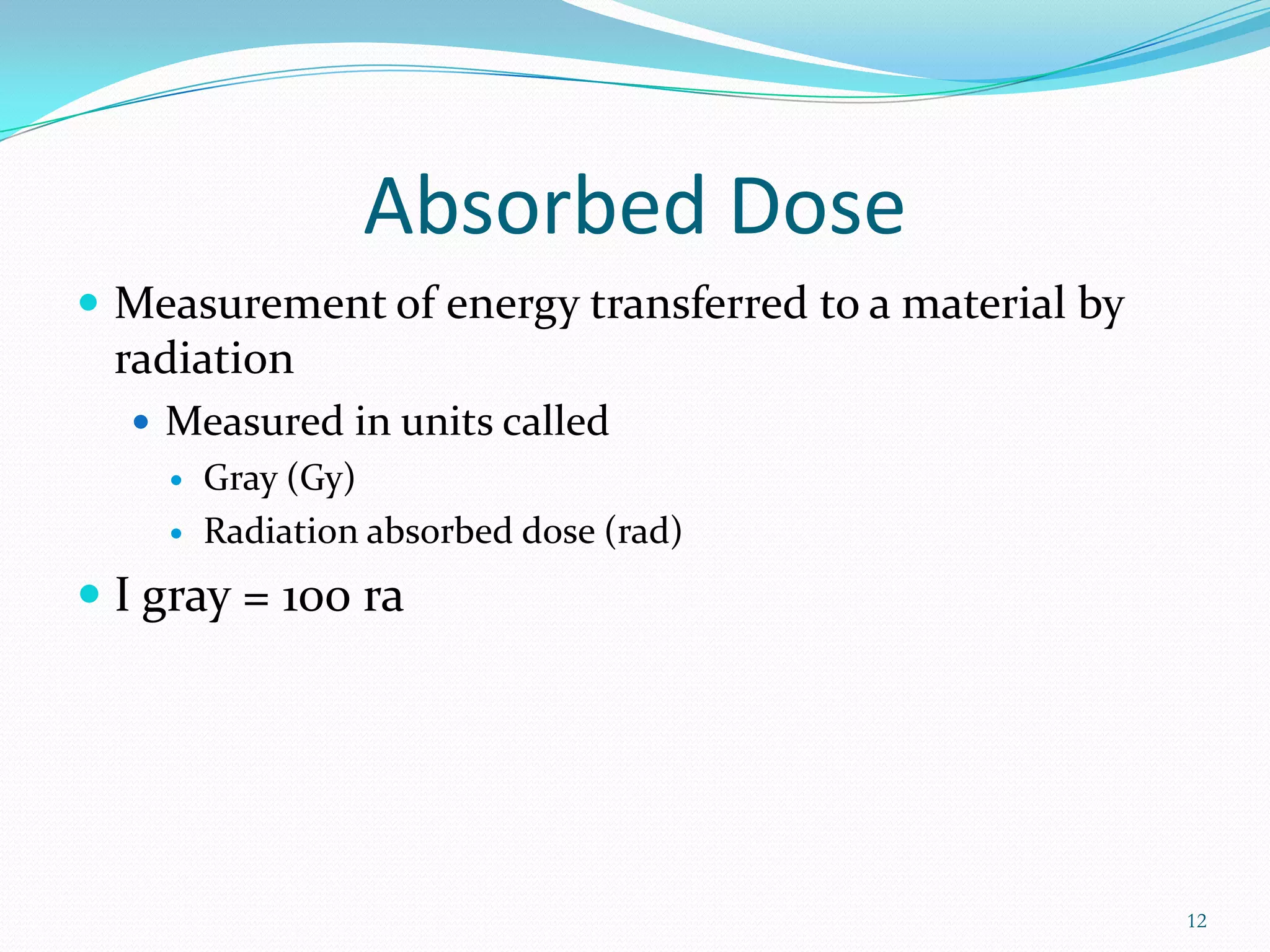 Absorbed Dose
 Measurement of energy transferred to a material by

radiation
 Measured in units called



Gray (Gy)
Radiation absorbed dose (rad)

 I gray = 100 ra

12

 