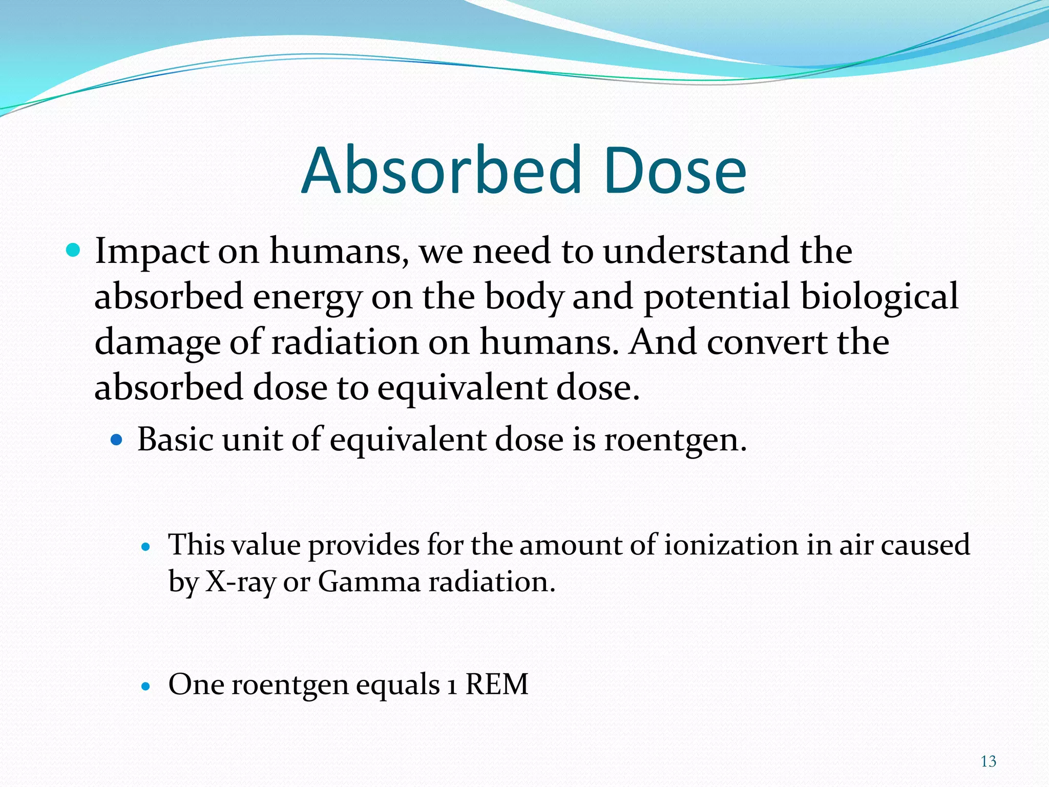 Absorbed Dose
 Impact on humans, we need to understand the

absorbed energy on the body and potential biological
damage of radiation on humans. And convert the
absorbed dose to equivalent dose.
 Basic unit of equivalent dose is roentgen.



This value provides for the amount of ionization in air caused
by X-ray or Gamma radiation.



One roentgen equals 1 REM
13

 