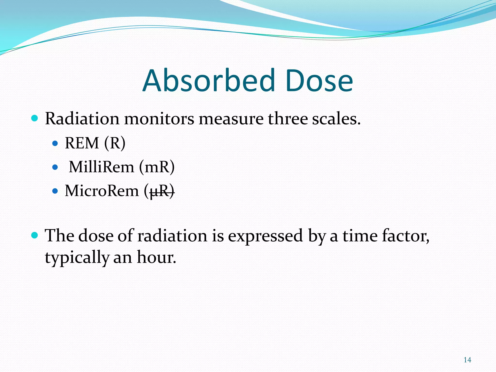 Absorbed Dose
 Radiation monitors measure three scales.
 REM (R)
 MilliRem (mR)
 MicroRem (µR)
 The dose of radiation is expressed by a time factor,

typically an hour.

14

 