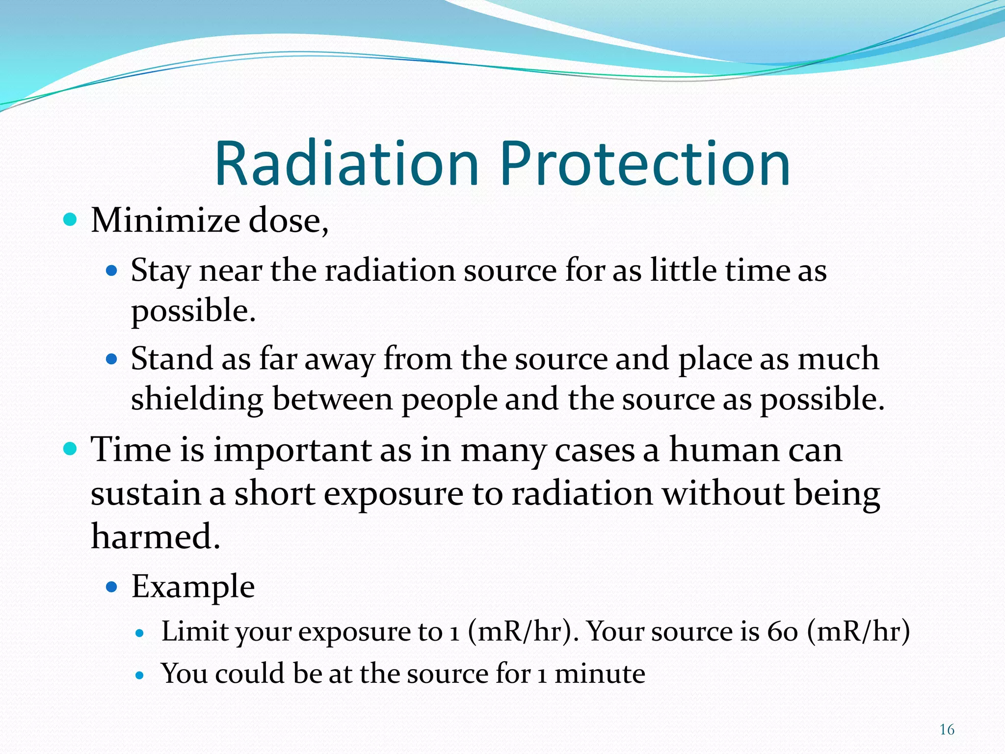Radiation Protection
 Minimize dose,
 Stay near the radiation source for as little time as
possible.
 Stand as far away from the source and place as much
shielding between people and the source as possible.
 Time is important as in many cases a human can

sustain a short exposure to radiation without being
harmed.
 Example



Limit your exposure to 1 (mR/hr). Your source is 60 (mR/hr)
You could be at the source for 1 minute
16

 