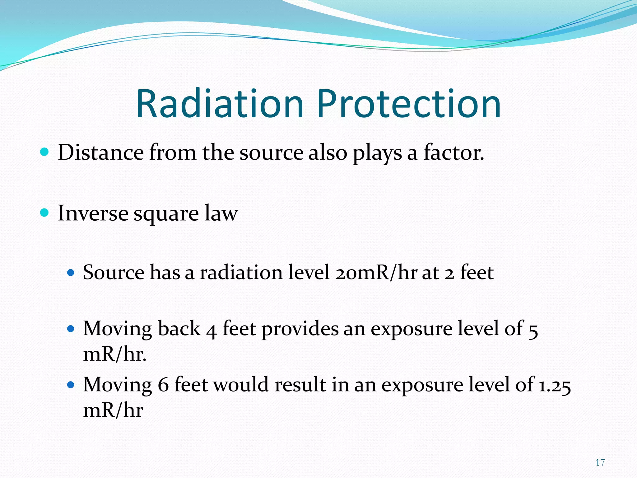 Radiation Protection
 Distance from the source also plays a factor.
 Inverse square law
 Source has a radiation level 20mR/hr at 2 feet
 Moving back 4 feet provides an exposure level of 5

mR/hr.
 Moving 6 feet would result in an exposure level of 1.25
mR/hr
17

 