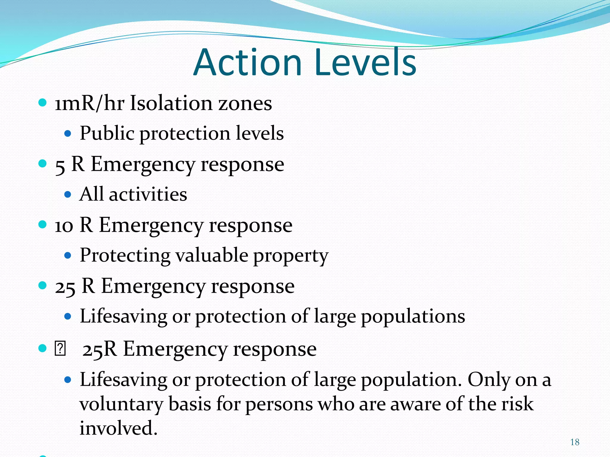 Action Levels
 1mR/hr Isolation zones
 Public protection levels
 5 R Emergency response
 All activities
 10 R Emergency response
 Protecting valuable property
 25 R Emergency response
 Lifesaving or protection of large populations
 ˃ 25R Emergency response
 Lifesaving or protection of large population. Only on a
voluntary basis for persons who are aware of the risk
involved.

18

 