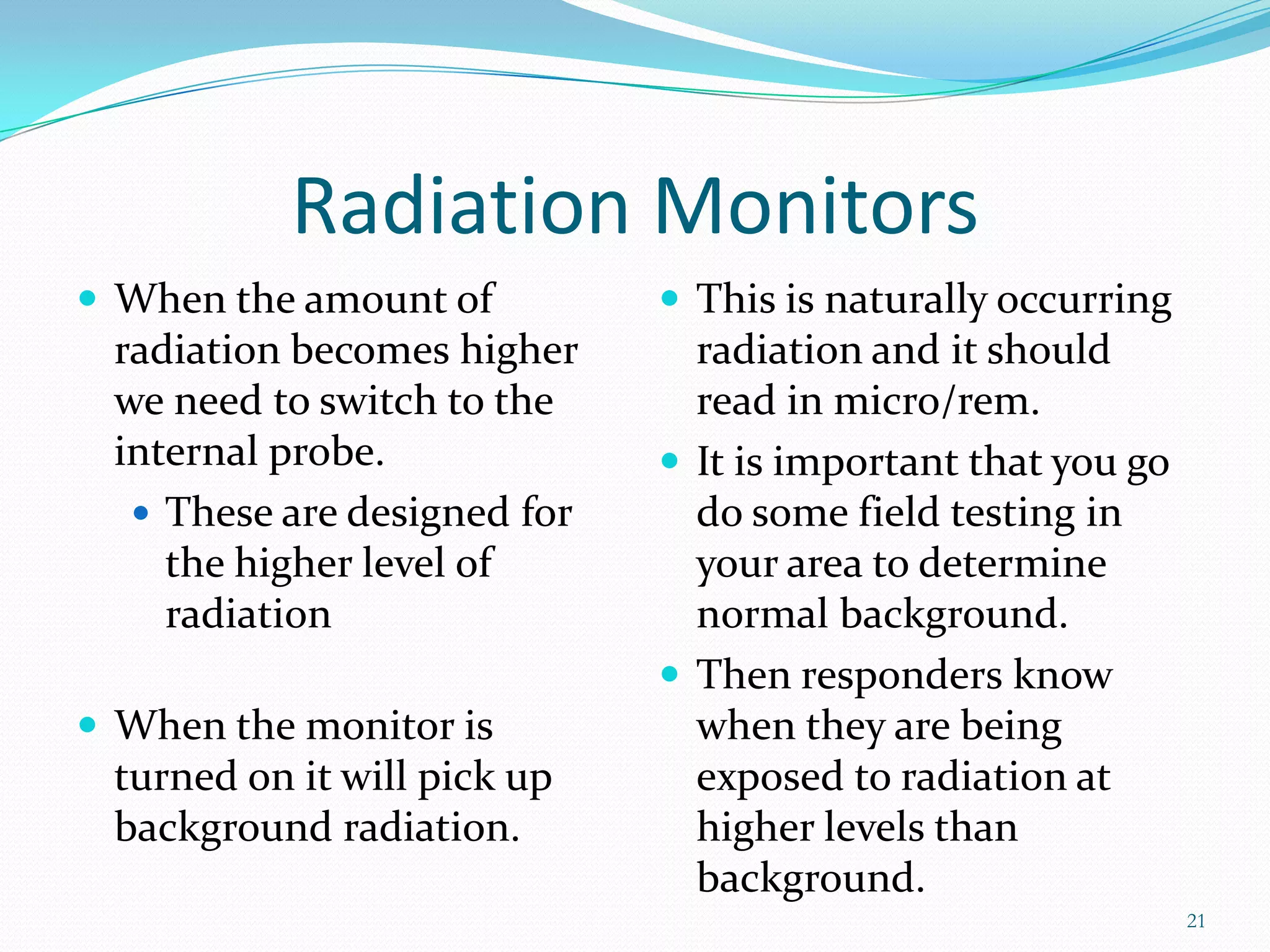 Radiation Monitors
 When the amount of

radiation becomes higher
we need to switch to the
internal probe.
 These are designed for
the higher level of
radiation
 When the monitor is

turned on it will pick up
background radiation.

 This is naturally occurring

radiation and it should
read in micro/rem.
 It is important that you go
do some field testing in
your area to determine
normal background.
 Then responders know
when they are being
exposed to radiation at
higher levels than
background.
21

 