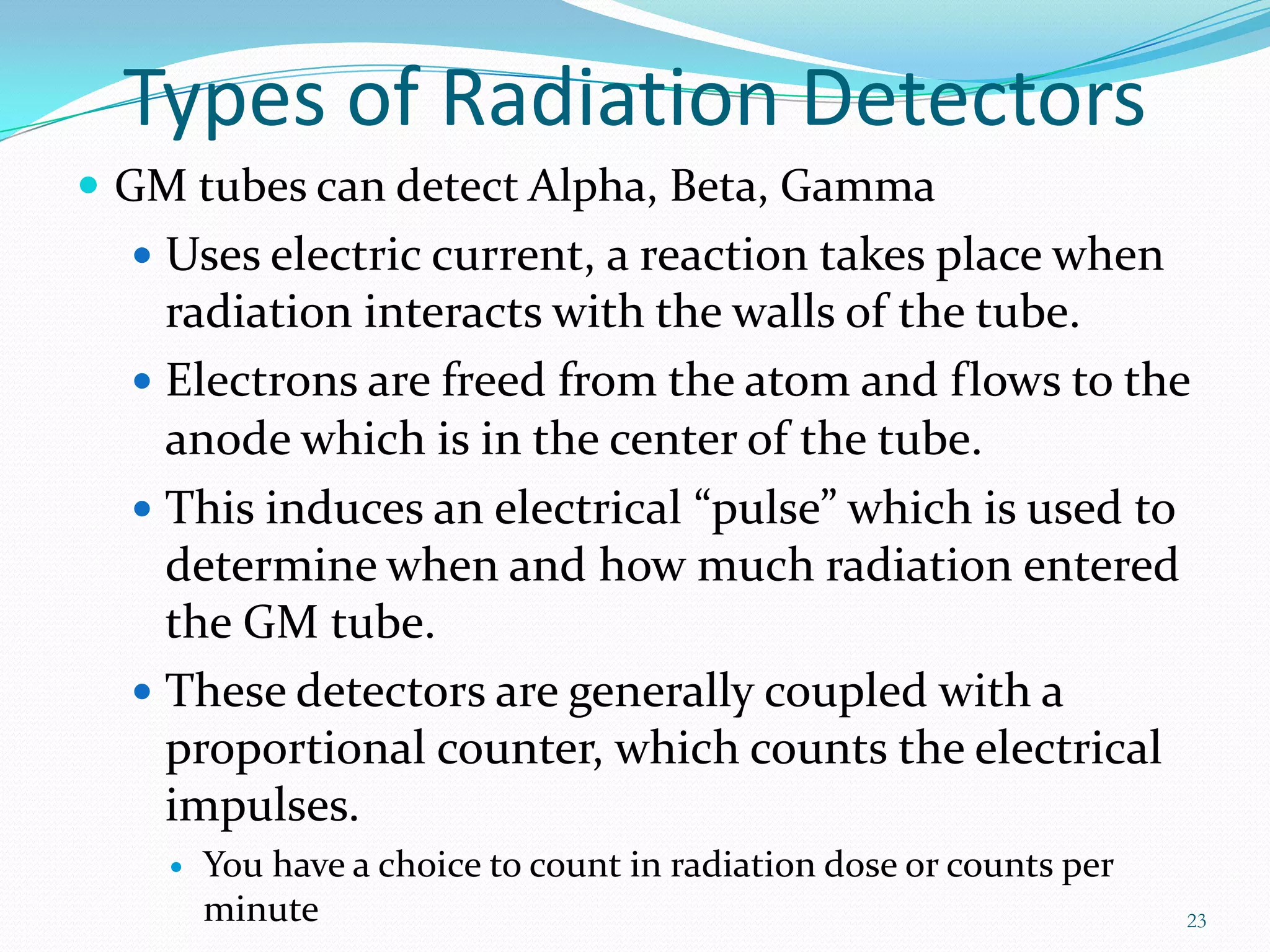 Types of Radiation Detectors
 GM tubes can detect Alpha, Beta, Gamma
 Uses electric current, a reaction takes place when

radiation interacts with the walls of the tube.
 Electrons are freed from the atom and flows to the
anode which is in the center of the tube.
 This induces an electrical “pulse” which is used to
determine when and how much radiation entered
the GM tube.
 These detectors are generally coupled with a
proportional counter, which counts the electrical
impulses.


You have a choice to count in radiation dose or counts per
minute

23

 