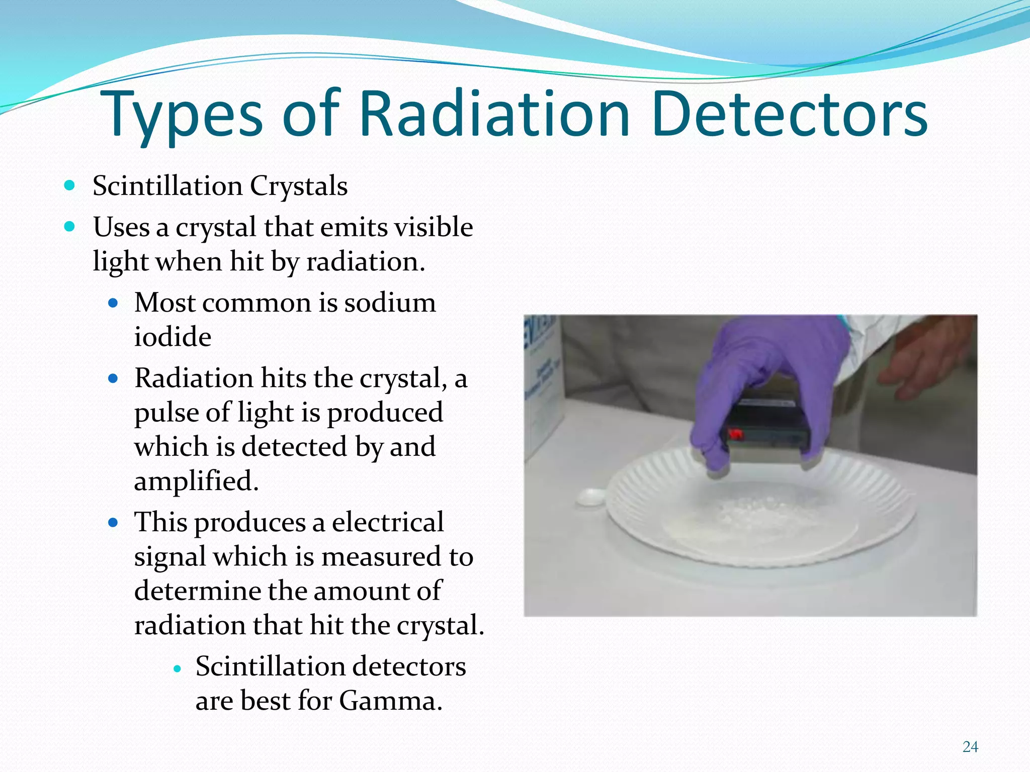 Types of Radiation Detectors
 Scintillation Crystals
 Uses a crystal that emits visible

light when hit by radiation.
 Most common is sodium
iodide
 Radiation hits the crystal, a
pulse of light is produced
which is detected by and
amplified.
 This produces a electrical
signal which is measured to
determine the amount of
radiation that hit the crystal.
 Scintillation detectors
are best for Gamma.
24

 