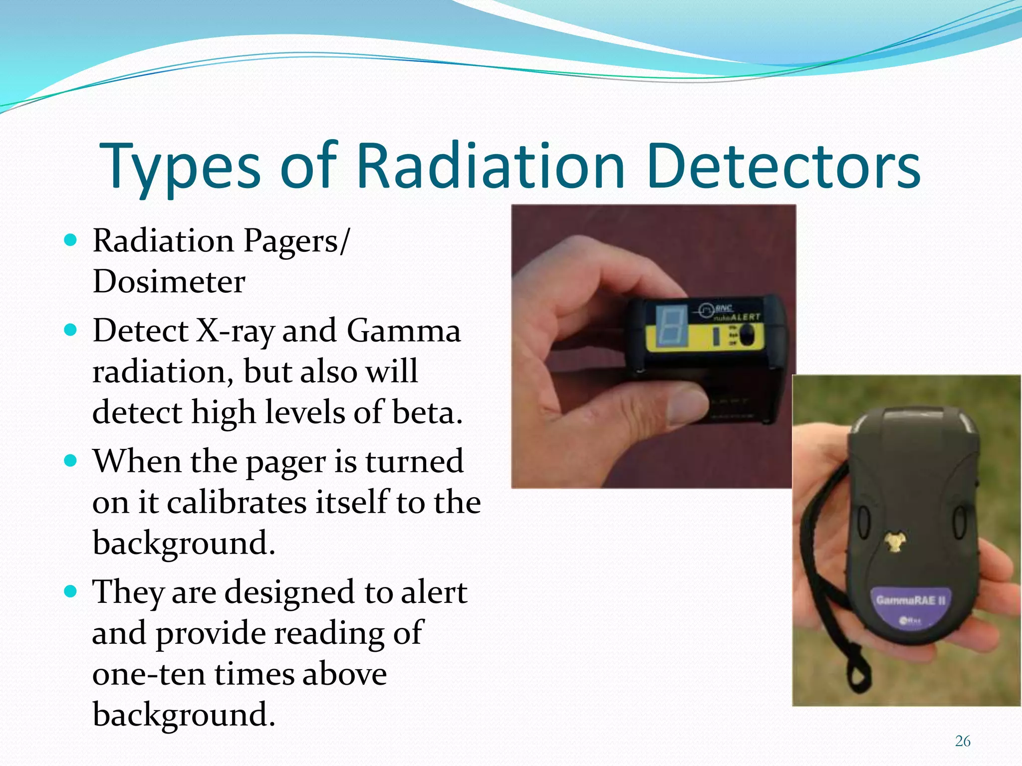 Types of Radiation Detectors
 Radiation Pagers/

Dosimeter
 Detect X-ray and Gamma
radiation, but also will
detect high levels of beta.
 When the pager is turned
on it calibrates itself to the
background.
 They are designed to alert
and provide reading of
one-ten times above
background.

26

 
