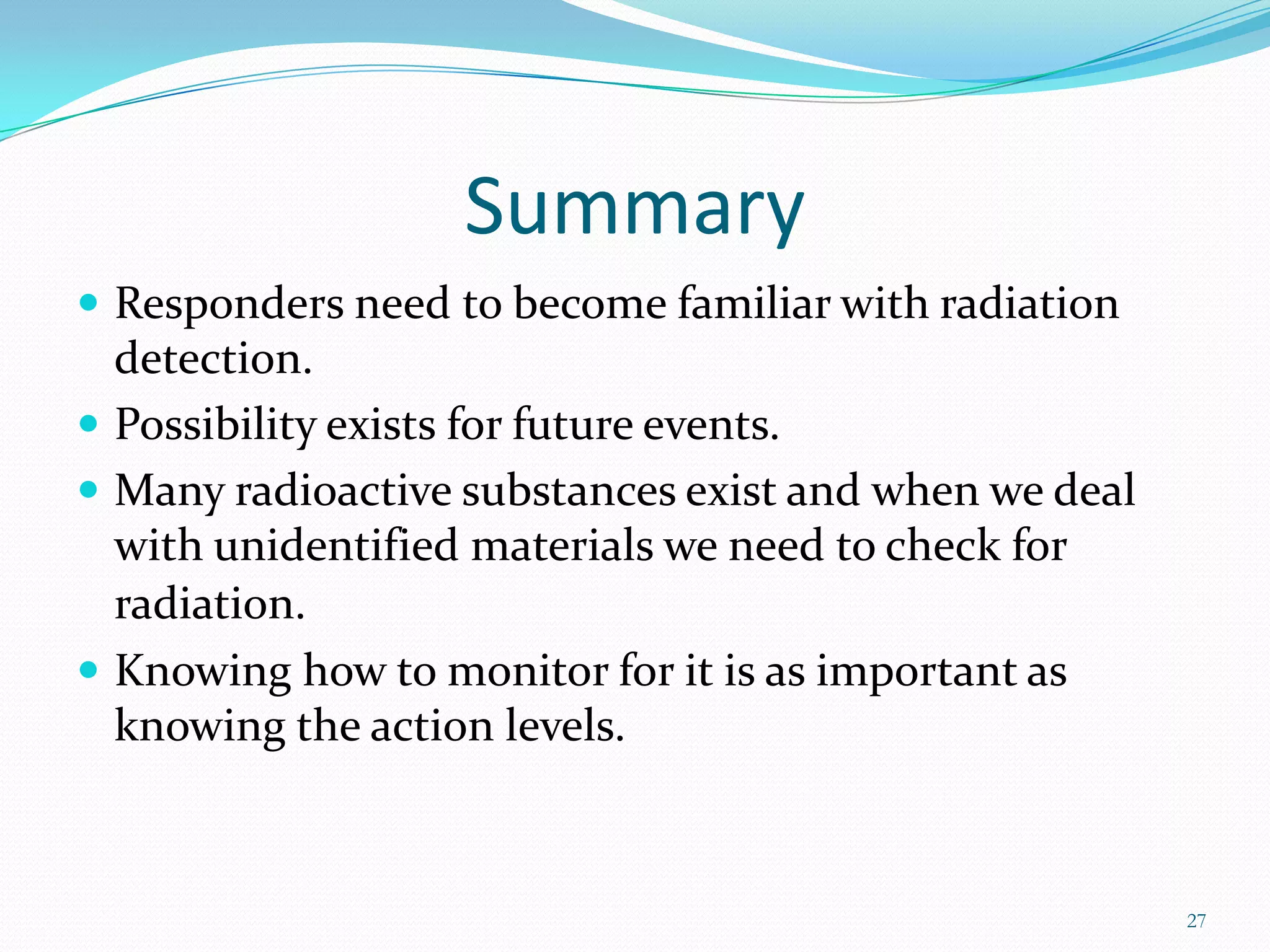 Summary
 Responders need to become familiar with radiation

detection.
 Possibility exists for future events.
 Many radioactive substances exist and when we deal
with unidentified materials we need to check for
radiation.
 Knowing how to monitor for it is as important as
knowing the action levels.

27

 