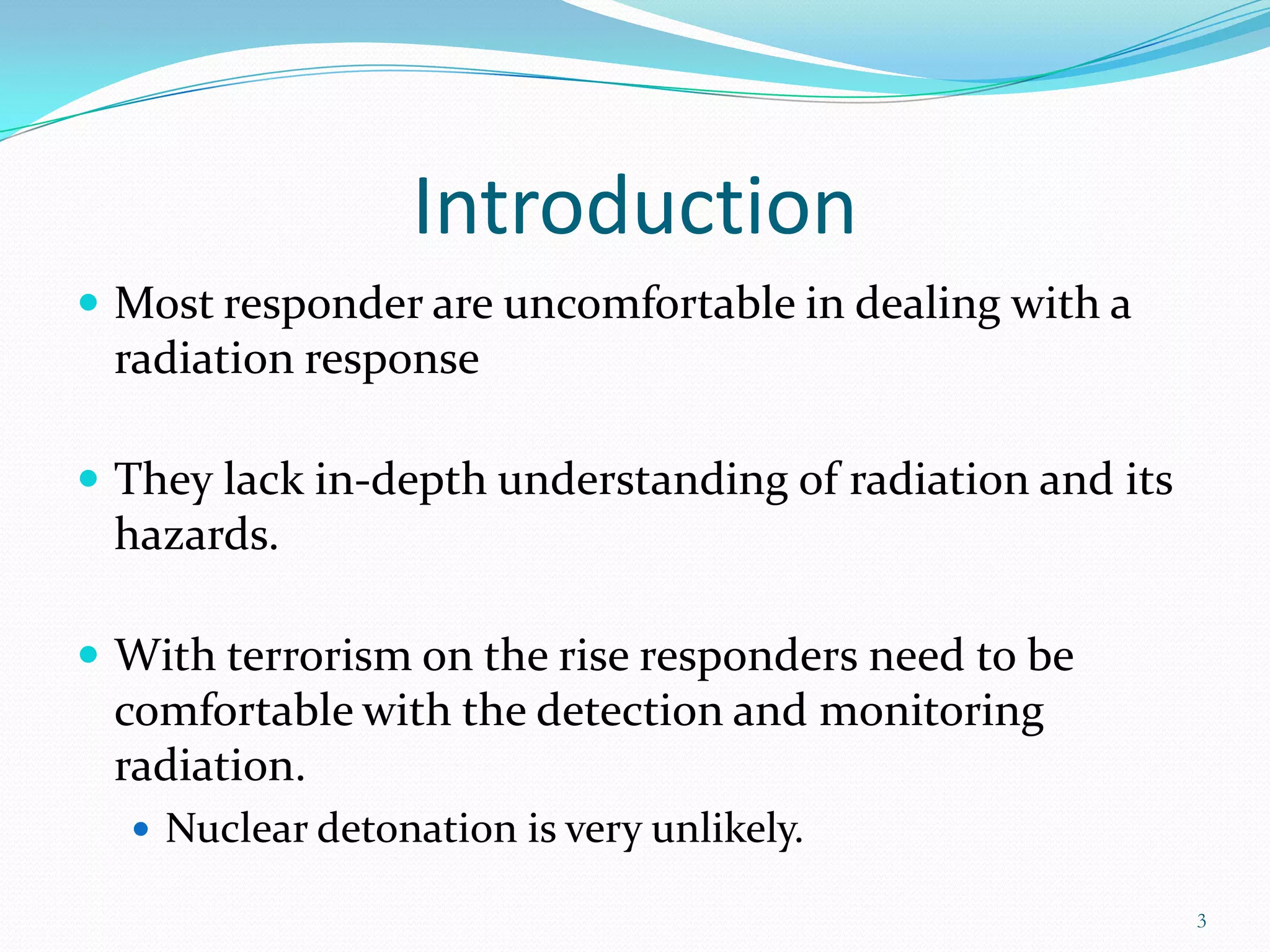Introduction
 Most responder are uncomfortable in dealing with a

radiation response
 They lack in-depth understanding of radiation and its

hazards.
 With terrorism on the rise responders need to be

comfortable with the detection and monitoring
radiation.
 Nuclear detonation is very unlikely.
3

 