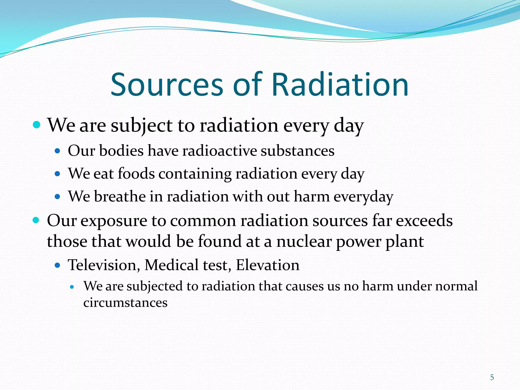 Sources of Radiation
 We are subject to radiation every day
 Our bodies have radioactive substances
 We eat foods containing radiation every day
 We breathe in radiation with out harm everyday

 Our exposure to common radiation sources far exceeds

those that would be found at a nuclear power plant
 Television, Medical test, Elevation
 We are subjected to radiation that causes us no harm under normal
circumstances

5

 