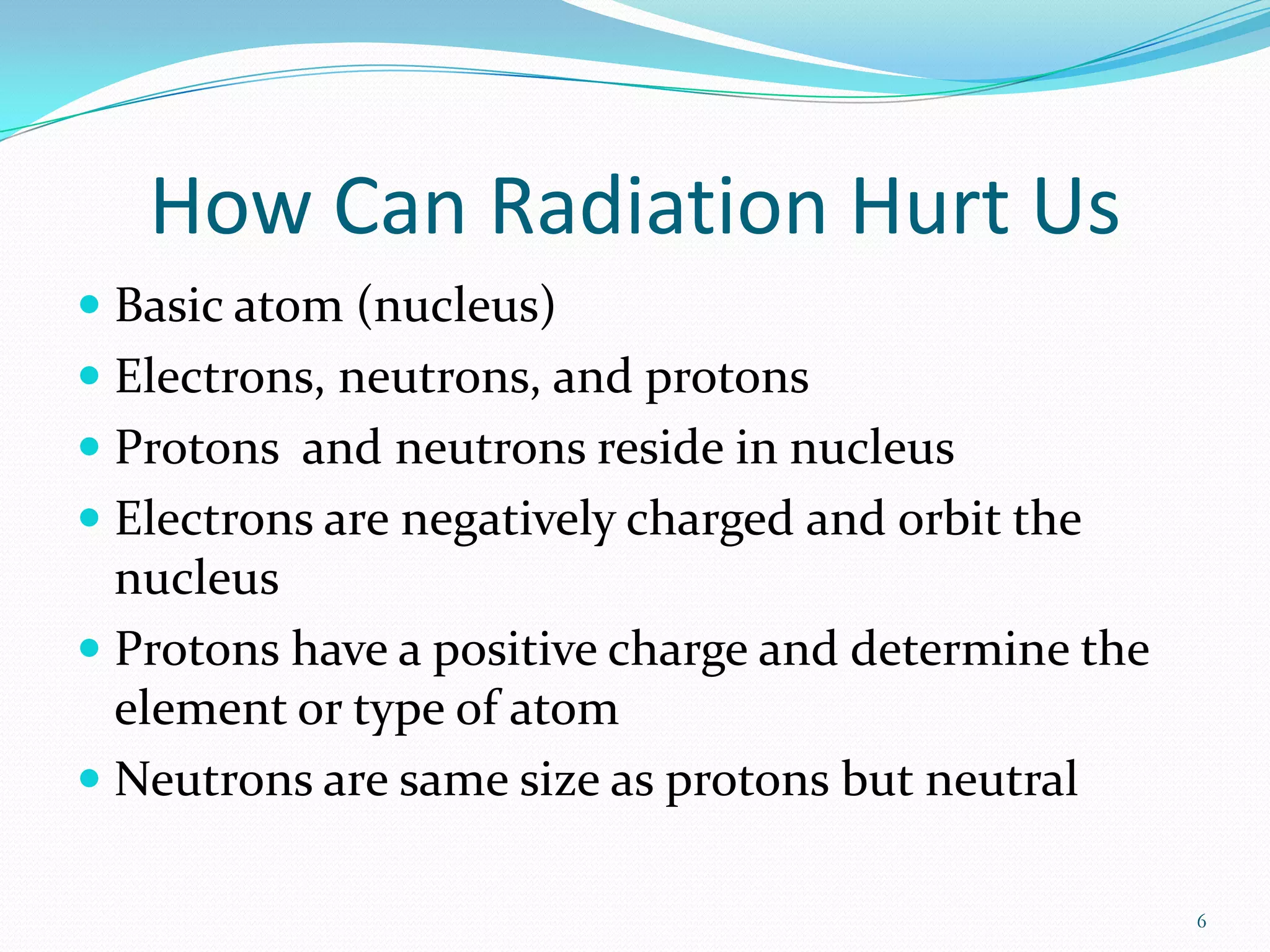 How Can Radiation Hurt Us
 Basic atom (nucleus)
 Electrons, neutrons, and protons
 Protons and neutrons reside in nucleus
 Electrons are negatively charged and orbit the
nucleus
 Protons have a positive charge and determine the
element or type of atom

 Neutrons are same size as protons but neutral
6

 