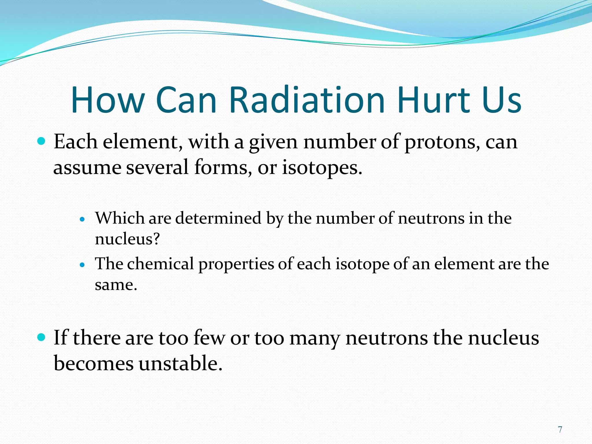 How Can Radiation Hurt Us
 Each element, with a given number of protons, can

assume several forms, or isotopes.




Which are determined by the number of neutrons in the
nucleus?
The chemical properties of each isotope of an element are the
same.

 If there are too few or too many neutrons the nucleus

becomes unstable.
7

 