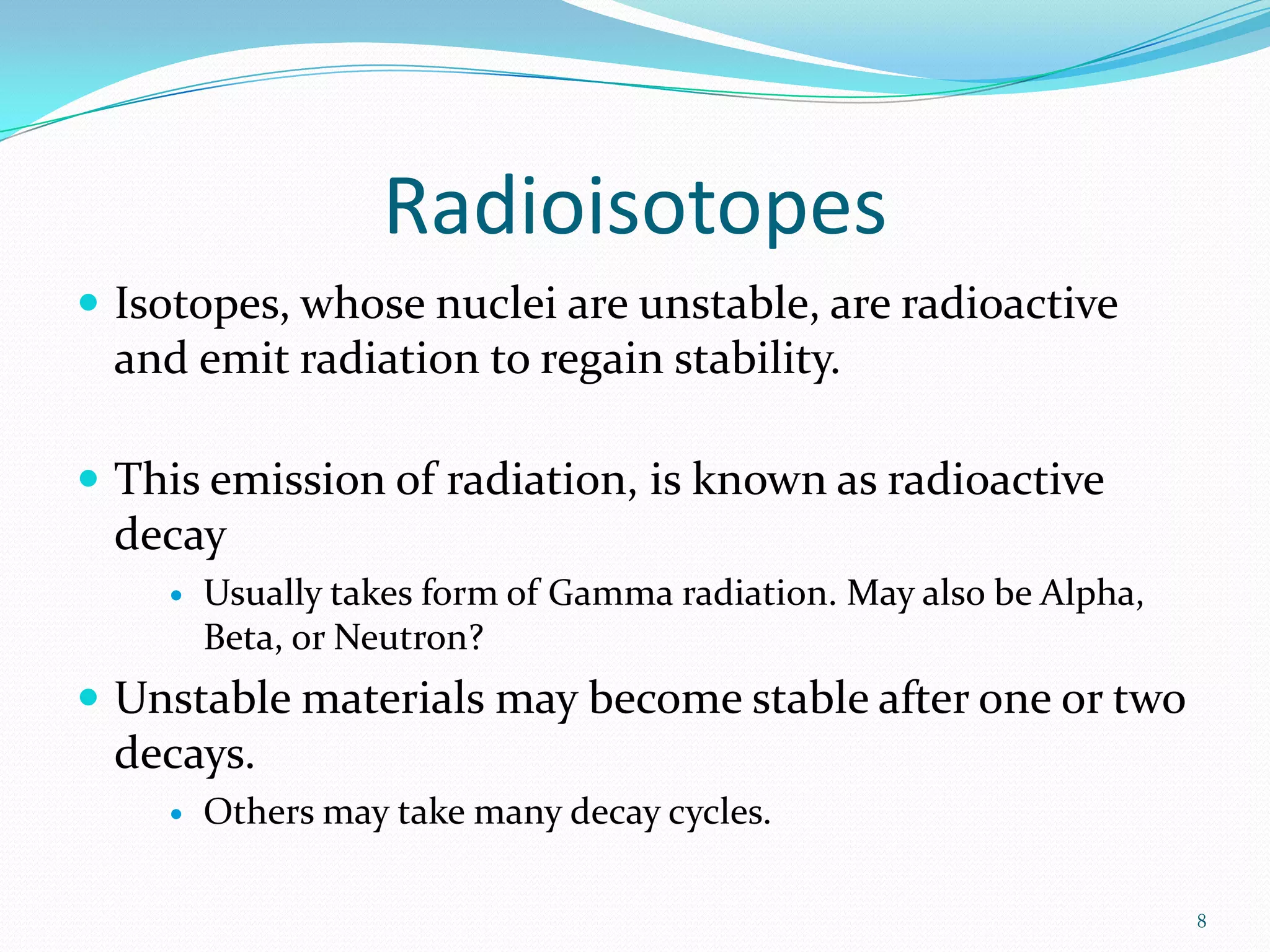 Radioisotopes
 Isotopes, whose nuclei are unstable, are radioactive

and emit radiation to regain stability.
 This emission of radiation, is known as radioactive

decay


Usually takes form of Gamma radiation. May also be Alpha,
Beta, or Neutron?

 Unstable materials may become stable after one or two

decays.


Others may take many decay cycles.
8

 