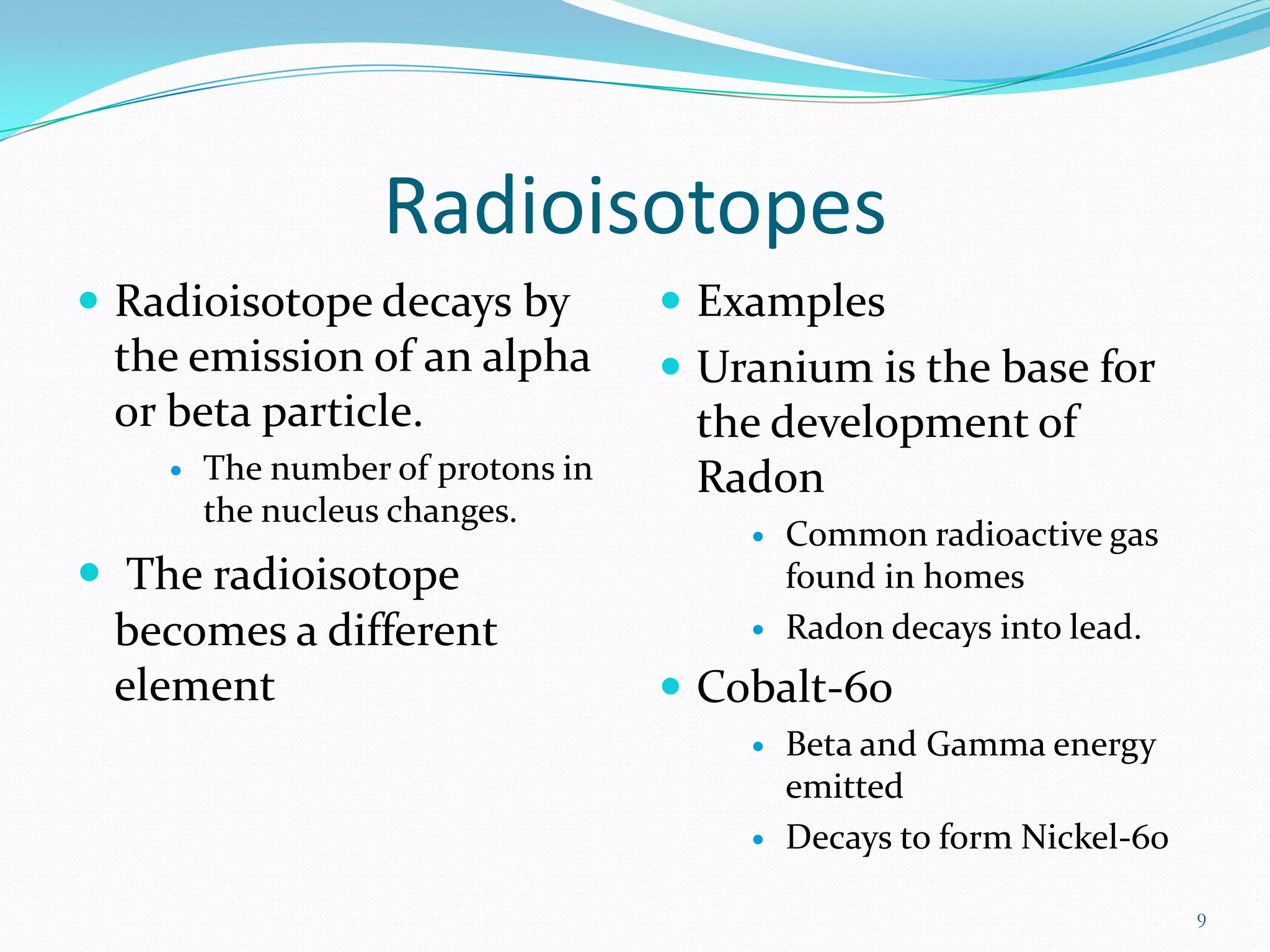 Radioisotopes
 Radioisotope decays by

the emission of an alpha
or beta particle.


The number of protons in
the nucleus changes.

 The radioisotope
becomes a different
element

 Examples
 Uranium is the base for

the development of
Radon




Common radioactive gas
found in homes
Radon decays into lead.

 Cobalt-60




Beta and Gamma energy
emitted
Decays to form Nickel-60
9

 