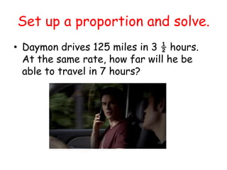 Set up a proportion and solve.
• Daymon drives 125 miles in 3 ½ hours.
At the same rate, how far will he be
able to travel in 7 hours?

 