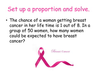 Set up a proportion and solve.
• The chance of a woman getting breast
cancer in her life time is 1 out of 8. In a
group of 50 women, how many women
could be expected to have breast
cancer?

 