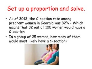 Set up a proportion and solve.
• As of 2012, the C-section rate among
pregnant women in Georgia was 32% - Which
means that 32 out of 100 women would have a
C-section.
• In a group of 25 women, how many of them
would most likely have a C-section?

 