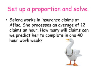 Set up a proportion and solve.
• Selena works in insurance claims at
Aflac. She processes an average of 12
claims an hour. How many will claims can
we predict her to complete in one 40
hour work week?

 