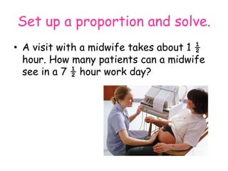 Set up a proportion and solve.
• A visit with a midwife takes about 1 ½
hour. How many patients can a midwife
see in a 7 ½ hour work day?

 