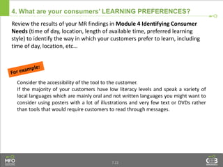 4. What are your consumers’ LEARNING PREFERENCES?
Review the results of your MR findings in Module 4 Identifying Consumer
Needs (time of day, location, length of available time, preferred learning
style) to identify the way in which your customers prefer to learn, including
time of day, location, etc…
Consider the accessibility of the tool to the customer.
If the majority of your customers have low literacy levels and speak a variety of
local languages which are mainly oral and not written languages you might want to
consider using posters with a lot of illustrations and very few text or DVDs rather
than tools that would require customers to read through messages.
7.22
 