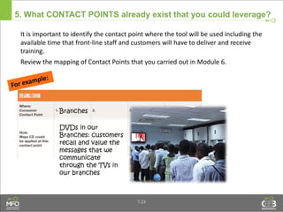 5. What CONTACT POINTS already exist that you could leverage?
It is important to identify the contact point where the tool will be used including the
available time that front-line staff and customers will have to deliver and receive
training.
Review the mapping of Contact Points that you carried out in Module 6.
7.23
DVDs in our
Branches: customers
recall and value the
messages that we
communicate
through the TVs in
our branches
Branches
 