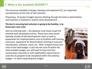 7. What is the available BUDGET?
The key in ensuring tool selection is going to be feasible, is to
know your core costs.
Start by entering costs – the absolute must-haves to get the
selected tools developed and live. These core costs would
typically include all tool development costs; as well as
preparation for implementation such as frontline staff training,
necessary equipment for dissemination, printing or resource
reproduction, software, travel, etc. Next, compare those core
costs to the total budget. If your do not costs fit within the
total available budget, you will need to have that first
conversation internally or with stakeholders about how to
scale the CE program to be completed within the existing
budget – or about expanding the budget.
The resources available to design, develop and implement CE, are important
considerations at the time of tool selection.
Preparing a CE project budget requires thinking through the tools in detail before
tool selection is finalized or anyone starts development .
7.25
 