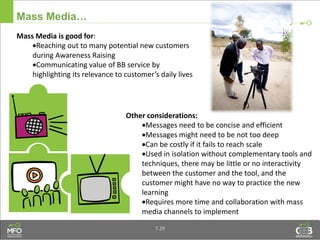 Mass Media…
Other considerations:
Messages need to be concise and efficient
Messages might need to be not too deep
Can be costly if it fails to reach scale
Used in isolation without complementary tools and
techniques, there may be little or no interactivity
between the customer and the tool, and the
customer might have no way to practice the new
learning
Requires more time and collaboration with mass
media channels to implement
Mass Media is good for:
Reaching out to many potential new customers
during Awareness Raising
Communicating value of BB service by
highlighting its relevance to customer’s daily lives
7.29
 