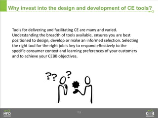 7.3
Why invest into the design and development of CE tools?
Tools for delivering and facilitating CE are many and varied.
Understanding the breadth of tools available, ensures you are best
positioned to design, develop or make an informed selection. Selecting
the right tool for the right job is key to respond effectively to the
specific consumer context and learning preferences of your customers
and to achieve your CEBB objectives.
 