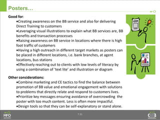 Posters…
Good for:
Creating awareness on the BB service and also for delivering
Direct Training to customers
Leveraging visual illustrations to explain what BB services are, BB
benefits and transaction processes
Raising awareness on BB service in locations where there is high
foot traffic of customers
Having a high outreach in different target markets as posters can
be placed in different locations, i.e. bank branches, at agent
locations, bus stations
Effectively reaching out to clients with low levels of literacy by
using a combination of ‘text lite’ and illustration or diagram
Other considerations:
Combine marketing and CE tactics to find the balance between
promotion of BB value and emotional engagement with solutions
to problems that directly relate and respond to customers lives.
Prioritize key messages ensuring avoidance of overcrowding the
poster with too much content. Less is often more impactful.
Design tools so that they can be self-explanatory or stand alone.
7.31
 