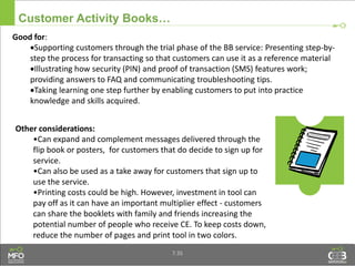Customer Activity Books…
Other considerations:
•Can expand and complement messages delivered through the
flip book or posters, for customers that do decide to sign up for
service.
•Can also be used as a take away for customers that sign up to
use the service.
•Printing costs could be high. However, investment in tool can
pay off as it can have an important multiplier effect - customers
can share the booklets with family and friends increasing the
potential number of people who receive CE. To keep costs down,
reduce the number of pages and print tool in two colors.
Good for:
Supporting customers through the trial phase of the BB service: Presenting step-by-
step the process for transacting so that customers can use it as a reference material
Illustrating how security (PIN) and proof of transaction (SMS) features work;
providing answers to FAQ and communicating troubleshooting tips.
Taking learning one step further by enabling customers to put into practice
knowledge and skills acquired.
7.35
 