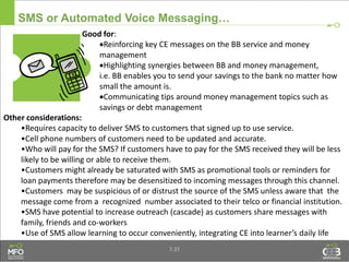 SMS or Automated Voice Messaging…
Good for:
Reinforcing key CE messages on the BB service and money
management
Highlighting synergies between BB and money management,
i.e. BB enables you to send your savings to the bank no matter how
small the amount is.
Communicating tips around money management topics such as
savings or debt management
Other considerations:
•Requires capacity to deliver SMS to customers that signed up to use service.
•Cell phone numbers of customers need to be updated and accurate.
•Who will pay for the SMS? If customers have to pay for the SMS received they will be less
likely to be willing or able to receive them.
•Customers might already be saturated with SMS as promotional tools or reminders for
loan payments therefore may be desensitized to incoming messages through this channel.
•Customers may be suspicious of or distrust the source of the SMS unless aware that the
message come from a recognized number associated to their telco or financial institution.
•SMS have potential to increase outreach (cascade) as customers share messages with
family, friends and co-workers
•Use of SMS allow learning to occur conveniently, integrating CE into learner’s daily life
7.37
 