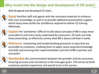 Why invest into the design and development of CE tools?
Well designed and developed CE tools…
Equip frontline staff and agents with the necessary materials to enhance
their own knowledge; as well as to provide additional presentation support
which many times builds the confidence required to deliver CE training
effectively.
Explain the ‘sometimes’ difficult to talk about concepts of BB in ways more
accessible to and more easily understood by consumers. CE tools can help
those presenting, to efficiently convey what BB is about and how it works.
Reference transacting and troubleshooting processes in ways that are
accessible to customers, enabling them to apply newly acquired knowledge
and skills and ensuring their experimentation and trial of BB is positive and
successful.
Standardize the communication between the provider and the consumer,
ensuring accuracy and consistency in the messages given. This serves to build
customers positive experience and overall trust in the service.
7.4
 
