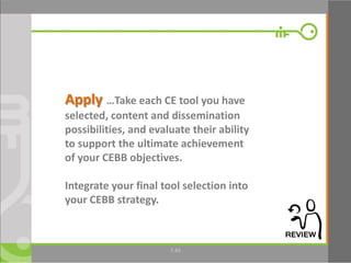 43
Apply …Take each CE tool you have
selected, content and dissemination
possibilities, and evaluate their ability
to support the ultimate achievement
of your CEBB objectives.
Integrate your final tool selection into
your CEBB strategy.
7.43
 