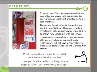 6
CASE STUDY…
What do you think you could do to help
merchant’s solve this problem?
Have you faced a similar challenge in your
organization? If so, how did you manage it?
As part of our efforts to engage merchants in
promoting our new mobile banking service,
our marketing department provided posters to
each merchant.
The posters described what the service was
and the benefits it had. However, merchants
complained that customers were requesting to
be shown how to transact with the service.
Unfortunately, as merchants, they were only
able to spend a few minutes with each
customer and did not have sufficient time to
explain and demonstrate the entire transaction
process.
7.6
 