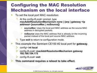 Configuring the MAC Resolution
Mechanism on the local interface
To set the local port MAC resolution:
1. At the config-ifLocal> prompt, type

macAddrResolutionMechanism none | {arp | gateway <ip
address> [sourceMac | noSource]}
sourceMac: Uses the local port MAC address as the source MAC
address in decrypted packets.
noSource Uses the MAC address that is already on the incoming
packet instead of the local port source MAC address.

1. Type exit to return to configuration mode.
This example the Sentriant CE150 #2 local port for gateway.
config> int local
config-ifLocal> macAddrResolutionMechanism gateway
192.168.154.175
config-ifLocal> exit

This command requires a reboot to take effect.
page 10

© 2006 Extreme Networks, Inc. All rights reserved.

 