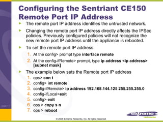 Configuring the Sentriant CE150
Remote Port IP Address

The remote port IP address identifies the untrusted network.
Changing the remote port IP address directly affects the IPSec
policies. Previously configured policies will not recognize the
new remote port IP address until the appliance is rebooted.
To set the remote port IP address:
1. At the config> prompt type interface remote
2. At the config-ifRemote> prompt, type ip address <ip address>
[subnet mask]

page 11

The example below sets the Remote port IP address
1. ops> con t
2. config> int remote
3. config-ifRemote> ip address 192.168.144.125 255.255.255.0
4. config-ifLocal>exit
5. config> exit
6. ops > copy s n
7. ops > reboot
© 2006 Extreme Networks, Inc. All rights reserved.

 